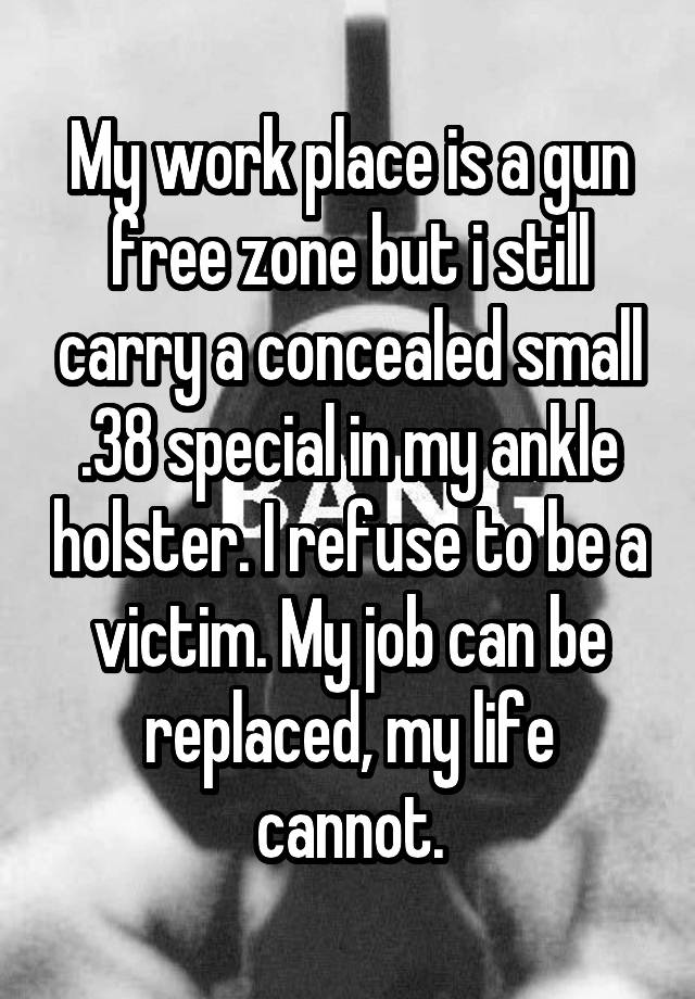 My work place is a gun free zone but i still carry a concealed small .38 special in my ankle holster. I refuse to be a victim. My job can be replaced, my life cannot.