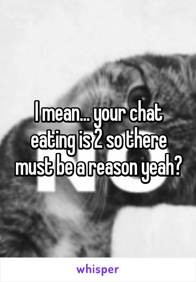 I mean... your chat eating is 2 so there must be a reason yeah?