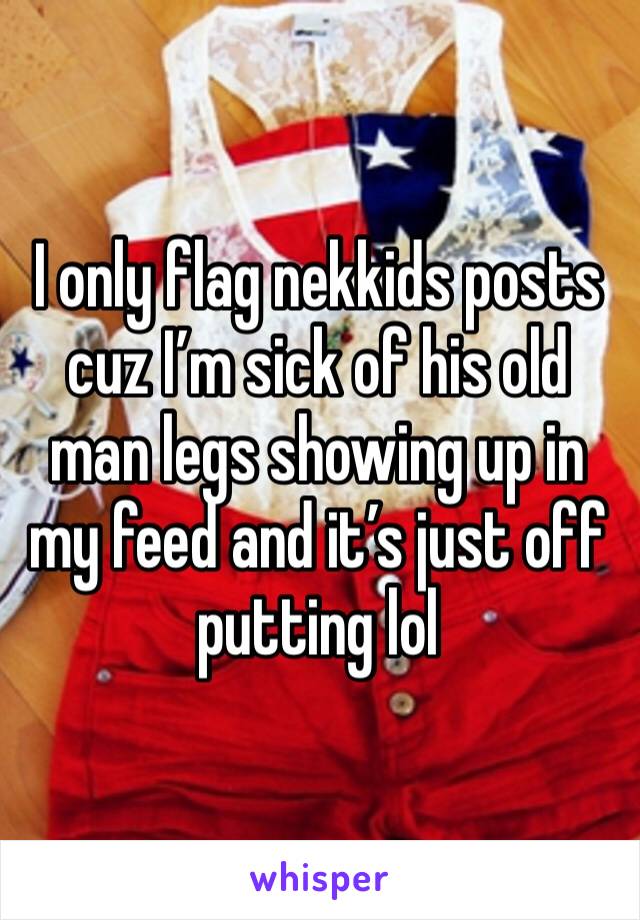 I only flag nekkids posts cuz I’m sick of his old man legs showing up in my feed and it’s just off putting lol