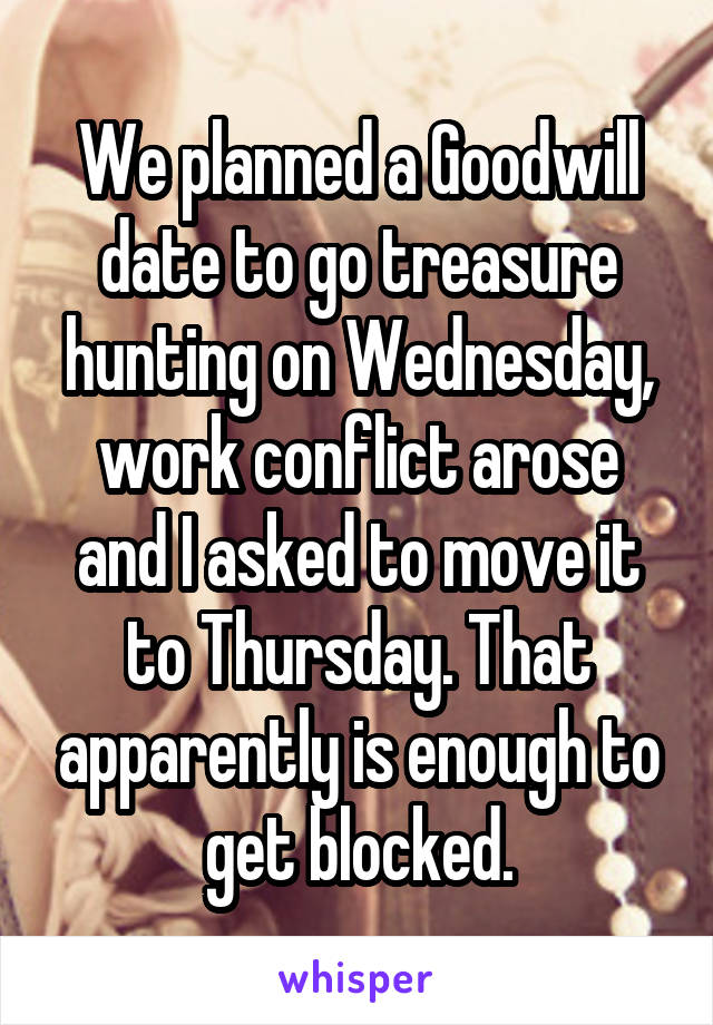 We planned a Goodwill date to go treasure hunting on Wednesday, work conflict arose and I asked to move it to Thursday. That apparently is enough to get blocked.