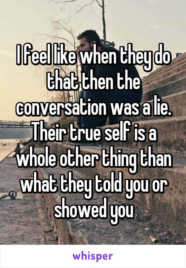 I feel like when they do that then the conversation was a lie. Their true self is a whole other thing than what they told you or showed you