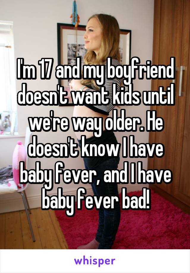 I'm 17 and my boyfriend doesn't want kids until we're way older. He doesn't know I have baby fever, and I have baby fever bad!