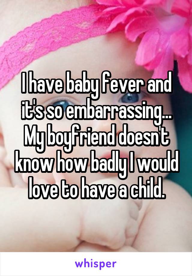I have baby fever and it's so embarrassing... My boyfriend doesn't know how badly I would love to have a child.