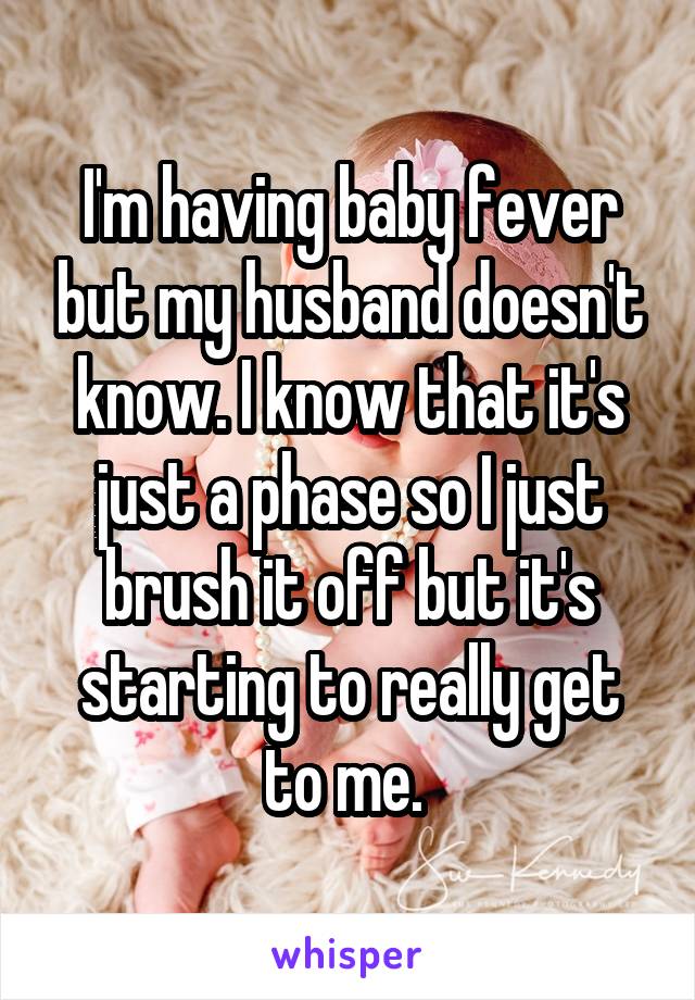 I'm having baby fever but my husband doesn't know. I know that it's just a phase so I just brush it off but it's starting to really get to me. 