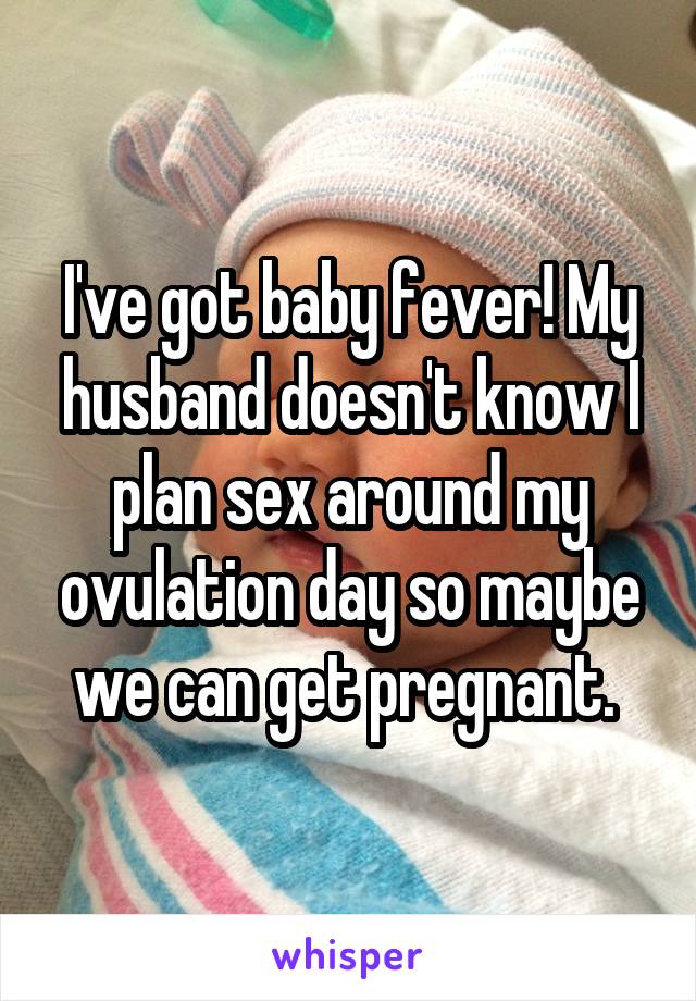 I've got baby fever! My husband doesn't know I plan sex around my ovulation day so maybe we can get pregnant. 