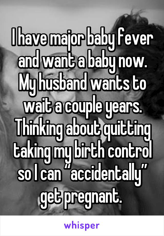 I have major baby fever and want a baby now. My husband wants to wait a couple years. Thinking about quitting taking my birth control so I can “accidentally” get pregnant. 