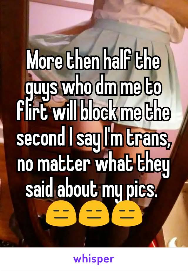 More then half the guys who dm me to flirt will block me the second I say I'm trans, no matter what they said about my pics. 
😑😑😑