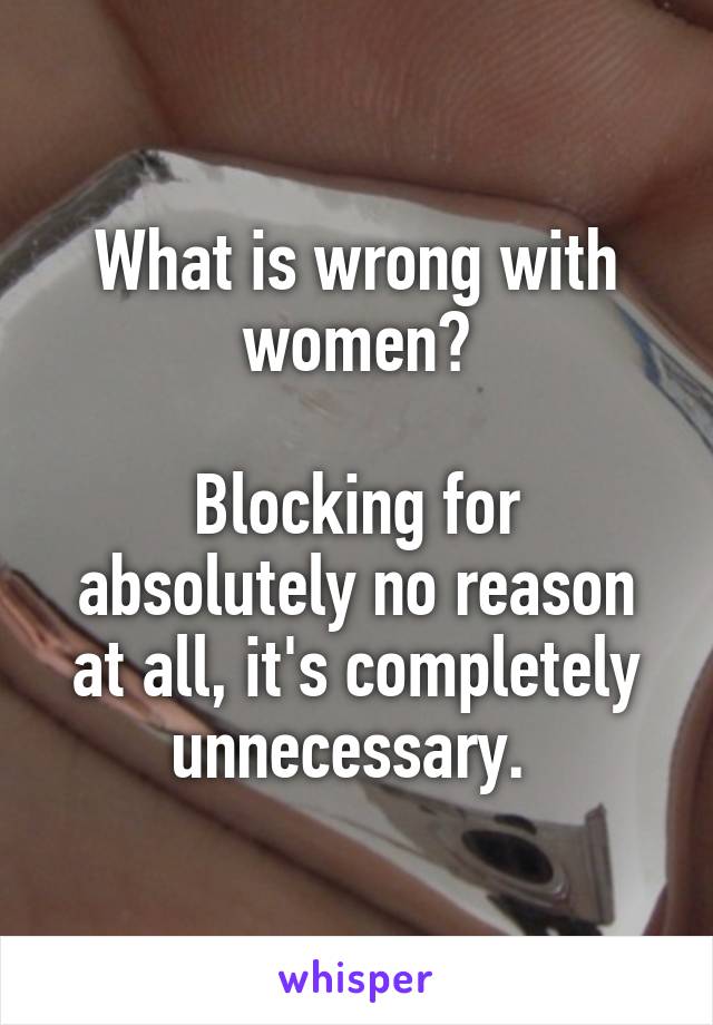 What is wrong with women?

Blocking for absolutely no reason at all, it's completely unnecessary. 