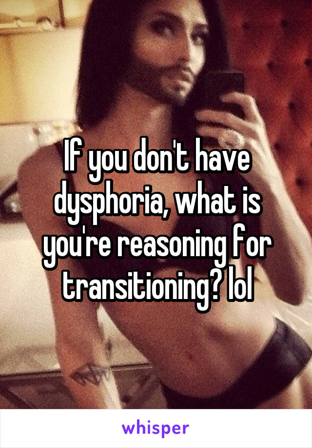If you don't have dysphoria, what is you're reasoning for transitioning? lol
