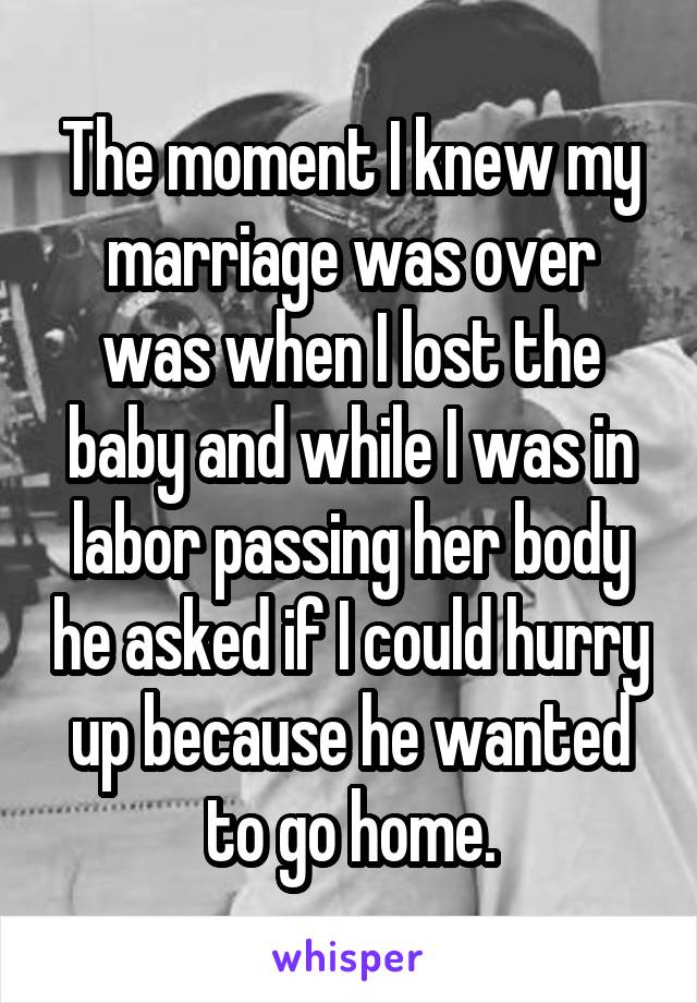 The moment I knew my marriage was over was when I lost the baby and while I was in labor passing her body he asked if I could hurry up because he wanted to go home.