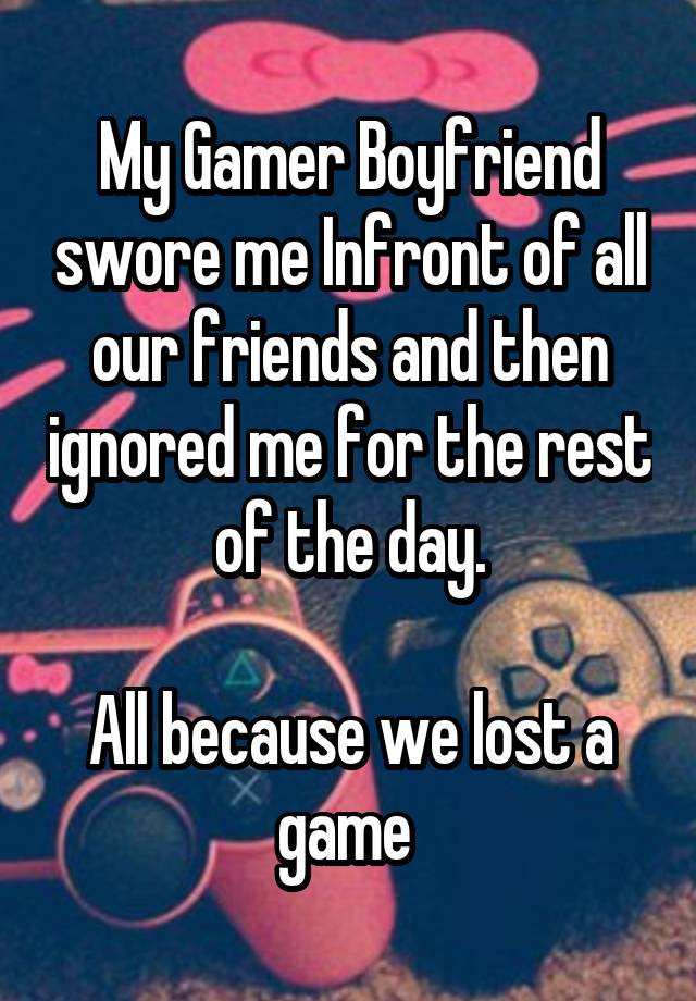 My Gamer Boyfriend swore me Infront of all our friends and then ignored me for the rest of the day.

All because we lost a game 