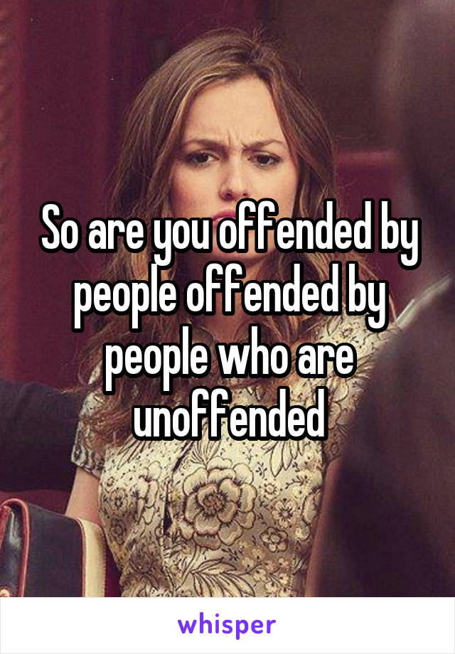 So are you offended by people offended by people who are unoffended