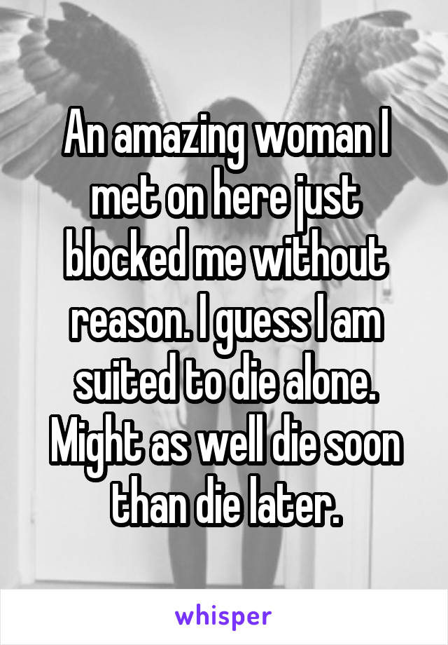 An amazing woman I met on here just blocked me without reason. I guess I am suited to die alone. Might as well die soon than die later.