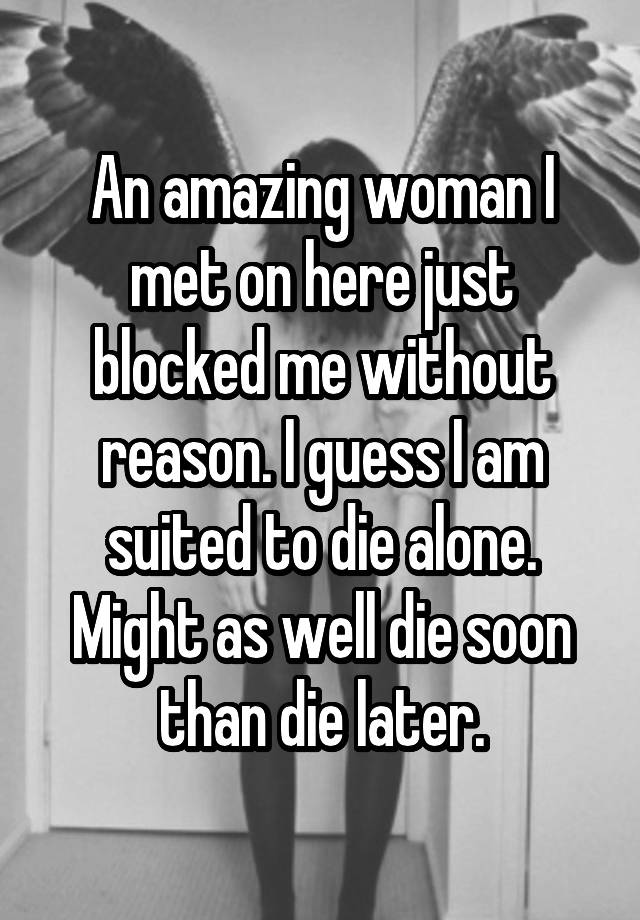 An amazing woman I met on here just blocked me without reason. I guess I am suited to die alone. Might as well die soon than die later.