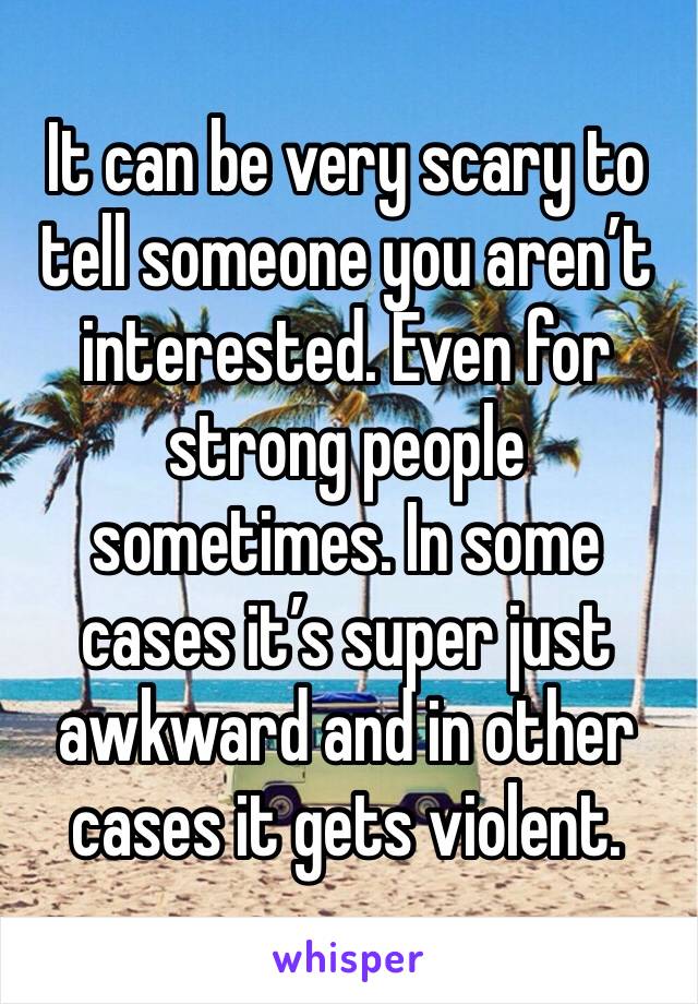 It can be very scary to tell someone you aren’t interested. Even for strong people sometimes. In some cases it’s super just awkward and in other cases it gets violent. 