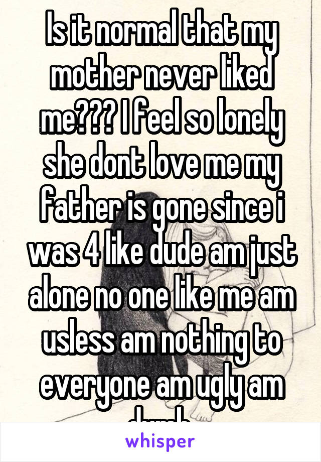 Is it normal that my mother never liked me??? I feel so lonely she dont love me my father is gone since i was 4 like dude am just alone no one like me am usless am nothing to everyone am ugly am dumb 