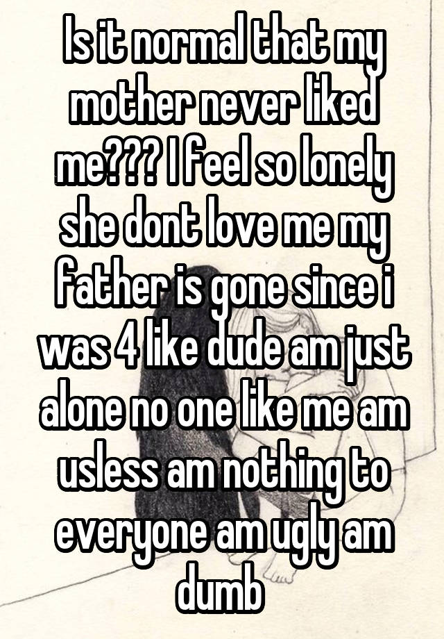 Is it normal that my mother never liked me??? I feel so lonely she dont love me my father is gone since i was 4 like dude am just alone no one like me am usless am nothing to everyone am ugly am dumb 