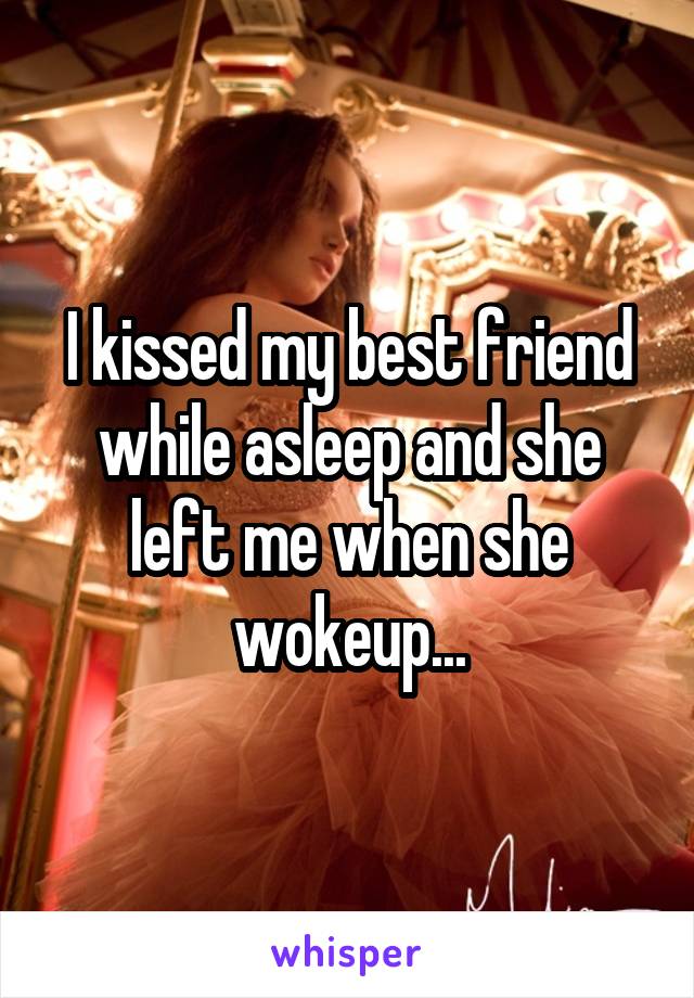 I kissed my best friend while asleep and she left me when she wokeup...