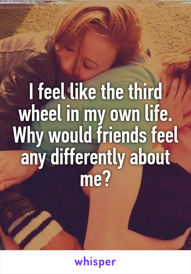 I feel like the third wheel in my own life. Why would friends feel any differently about me?