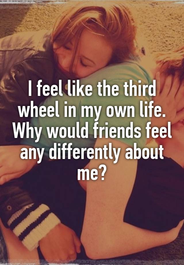 I feel like the third wheel in my own life. Why would friends feel any differently about me?