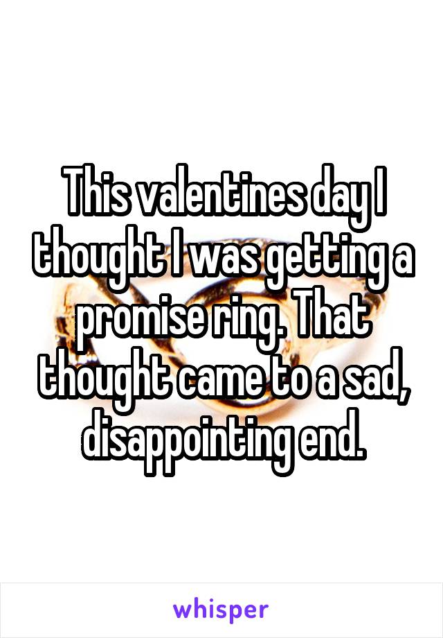 This valentines day I thought I was getting a promise ring. That thought came to a sad, disappointing end.