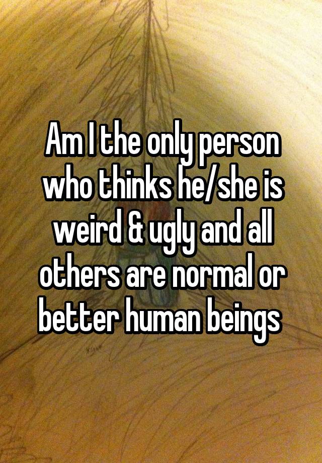 Am I the only person who thinks he/she is weird & ugly and all others are normal or better human beings 