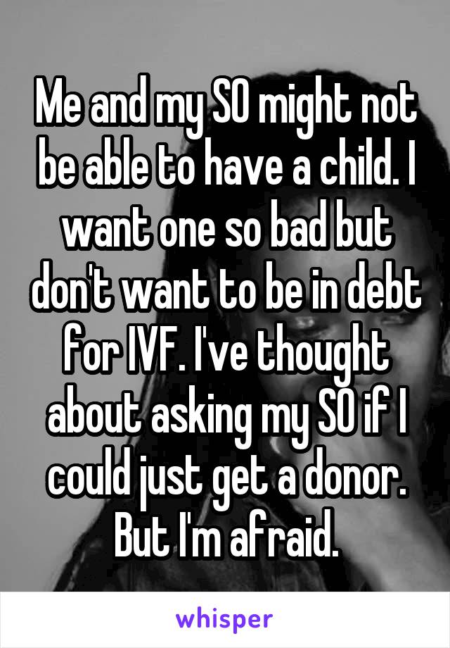 Me and my SO might not be able to have a child. I want one so bad but don't want to be in debt for IVF. I've thought about asking my SO if I could just get a donor. But I'm afraid.