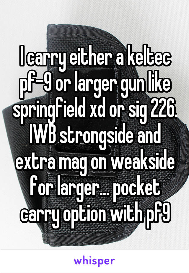 I carry either a keltec pf-9 or larger gun like springfield xd or sig 226. IWB strongside and extra mag on weakside for larger... pocket carry option with pf9