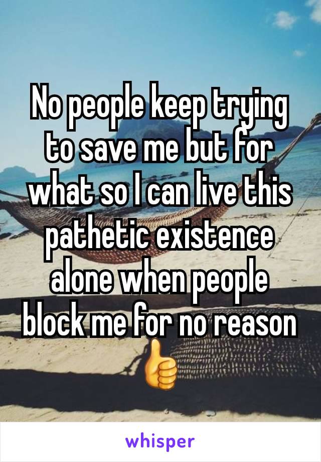 No people keep trying to save me but for what so I can live this pathetic existence alone when people block me for no reason👍