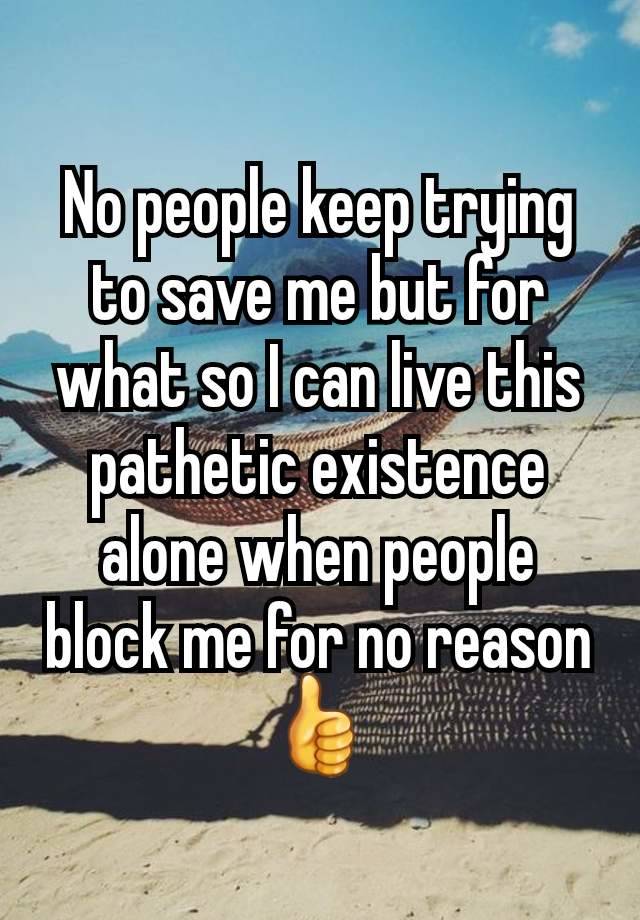 No people keep trying to save me but for what so I can live this pathetic existence alone when people block me for no reason👍