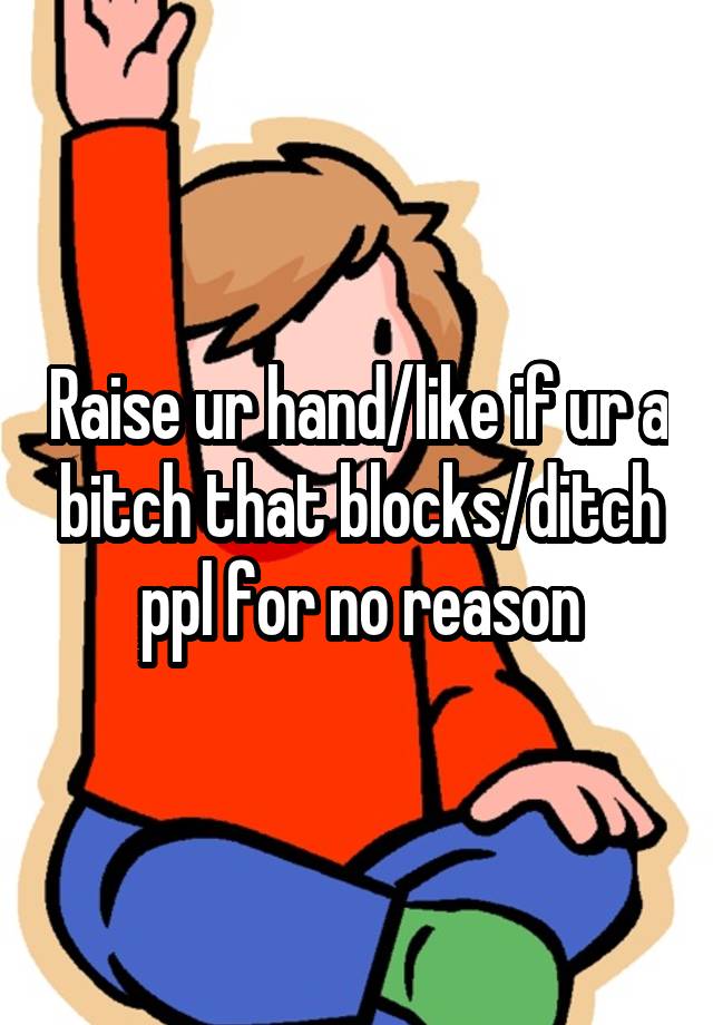 Raise ur hand/like if ur a bitch that blocks/ditch ppl for no reason