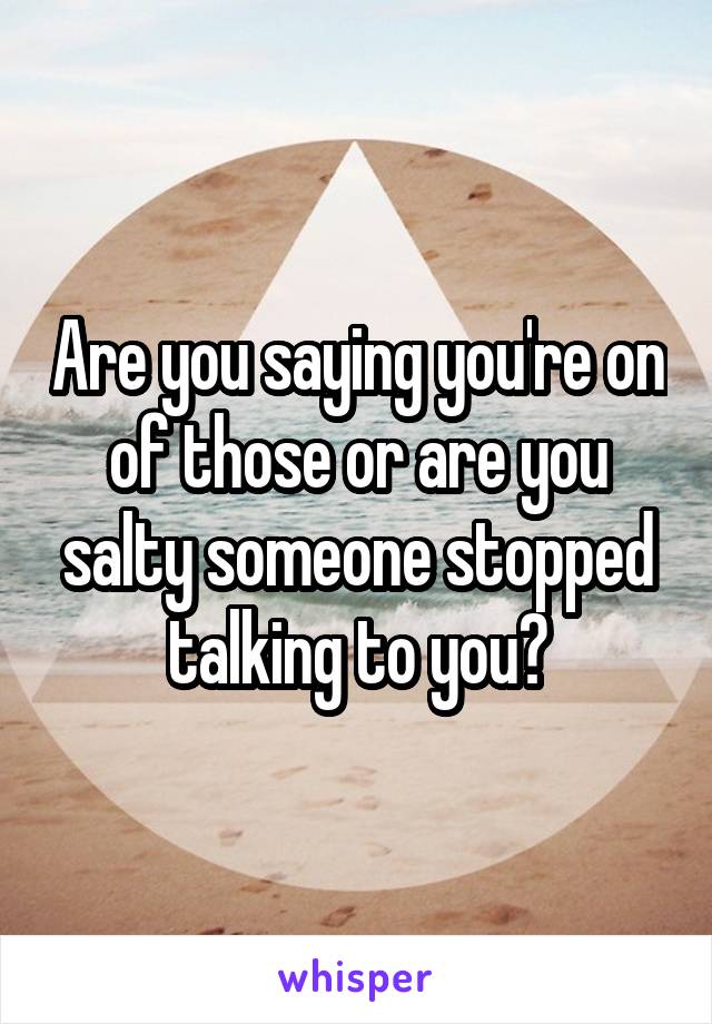 Are you saying you're on of those or are you salty someone stopped talking to you?