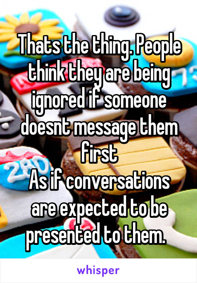 Thats the thing. People think they are being ignored if someone doesnt message them first
As if conversations are expected to be presented to them.  