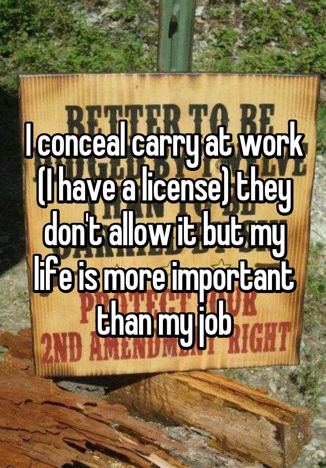 I conceal carry at work (I have a license) they don't allow it but my life is more important than my job