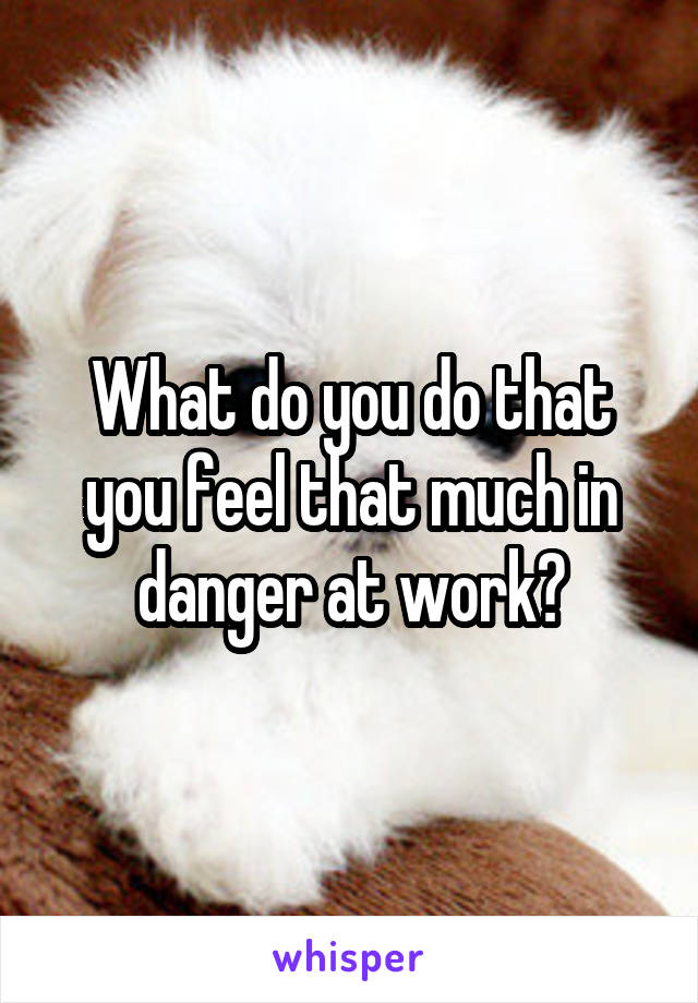 What do you do that you feel that much in danger at work?