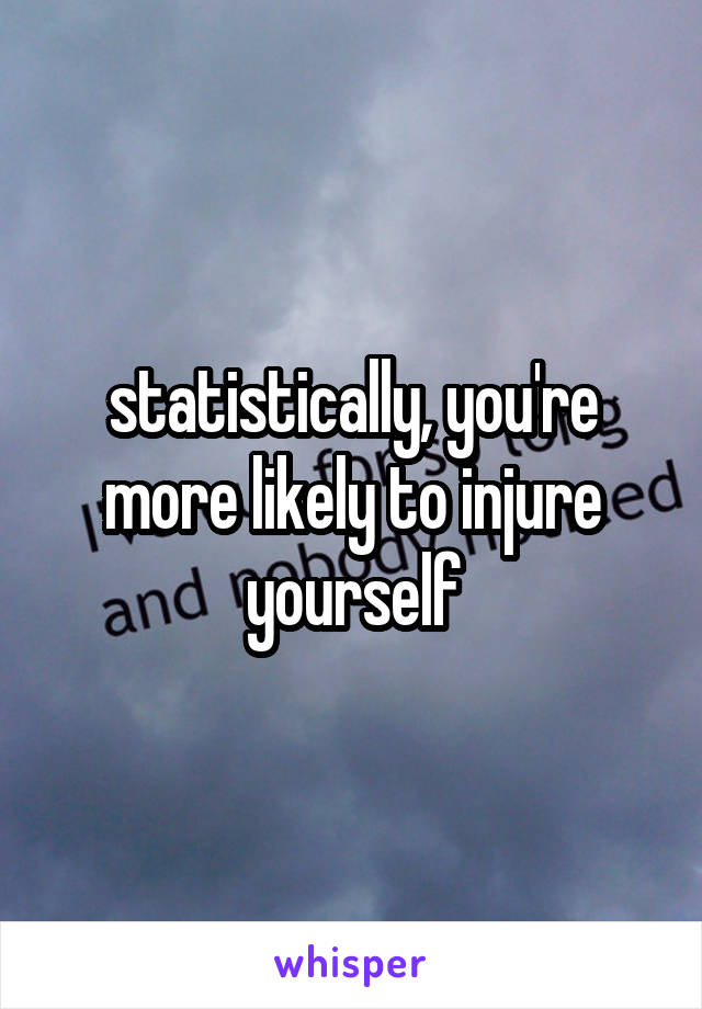 statistically, you're more likely to injure yourself