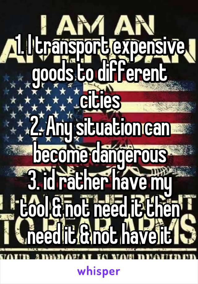 1. I transport expensive goods to different cities
2. Any situation can become dangerous
3. id rather have my tool & not need it then need it & not have it