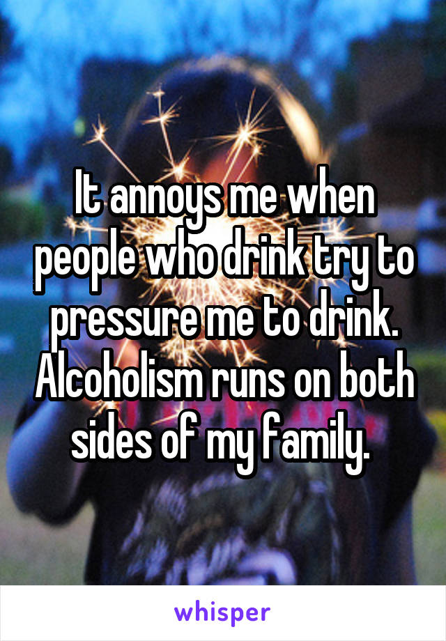 It annoys me when people who drink try to pressure me to drink. Alcoholism runs on both sides of my family. 
