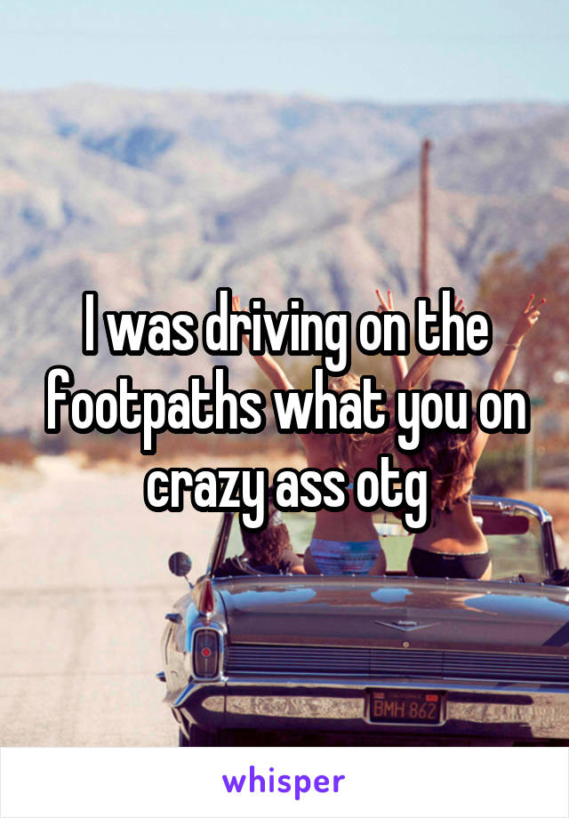 I was driving on the footpaths what you on crazy ass otg