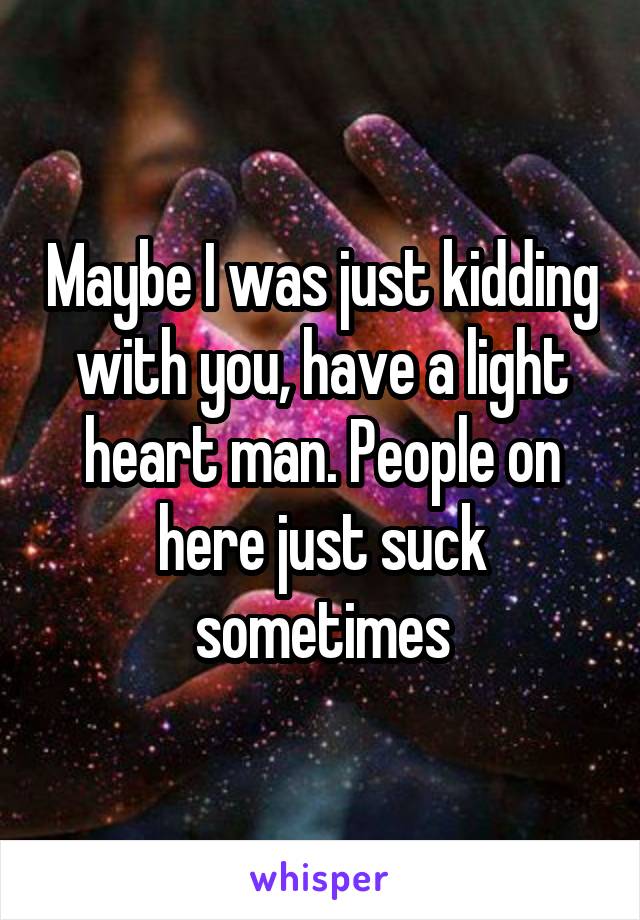 Maybe I was just kidding with you, have a light heart man. People on here just suck sometimes