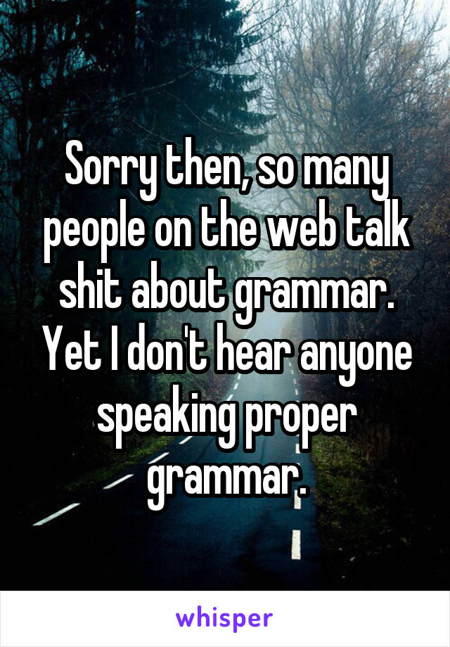 Sorry then, so many people on the web talk shit about grammar. Yet I don't hear anyone speaking proper grammar.