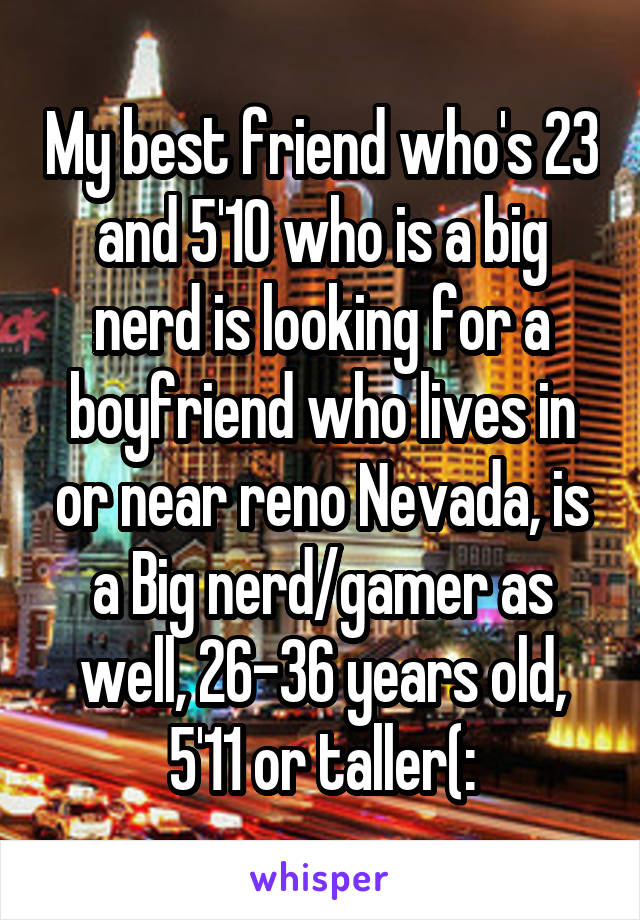 My best friend who's 23 and 5'10 who is a big nerd is looking for a boyfriend who lives in or near reno Nevada, is a Big nerd/gamer as well, 26-36 years old, 5'11 or taller(: