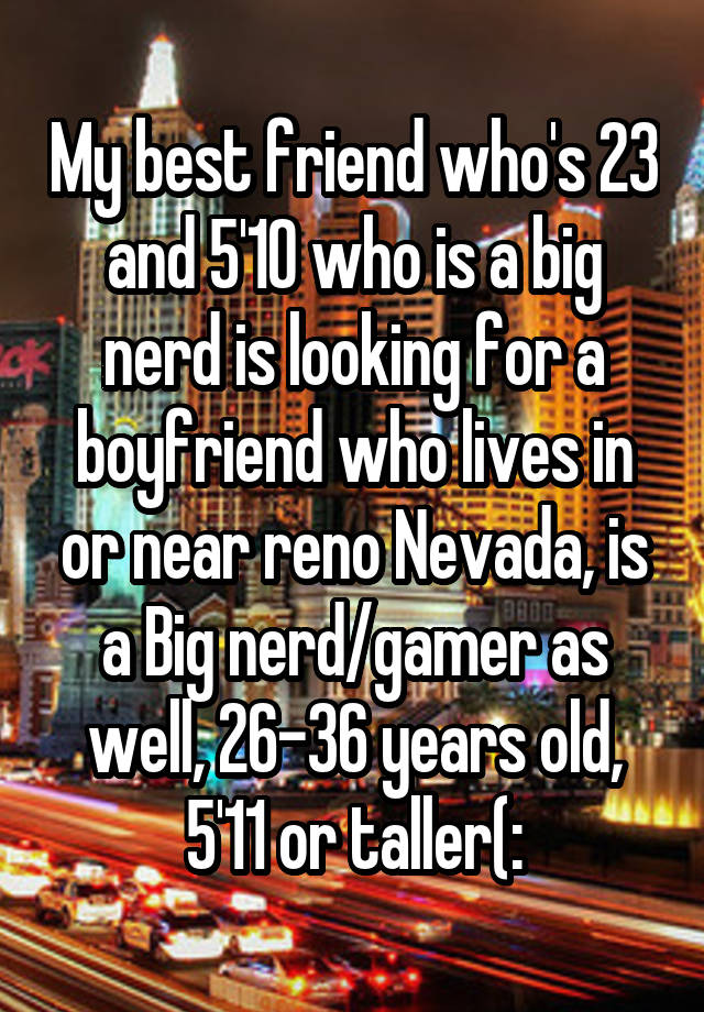 My best friend who's 23 and 5'10 who is a big nerd is looking for a boyfriend who lives in or near reno Nevada, is a Big nerd/gamer as well, 26-36 years old, 5'11 or taller(: