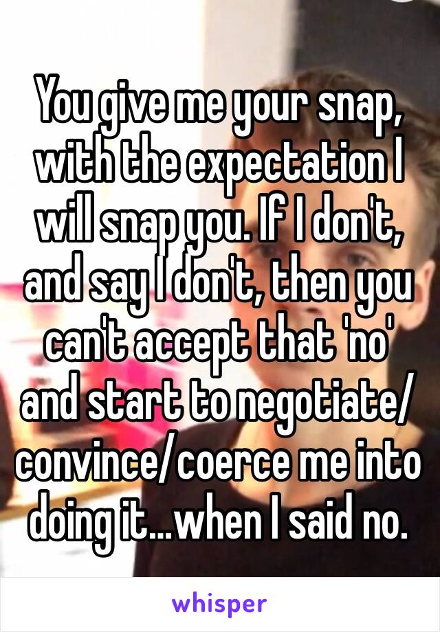 You give me your snap, with the expectation I will snap you. If I don't, and say I don't, then you can't accept that 'no' and start to negotiate/convince/coerce me into doing it…when I said no.