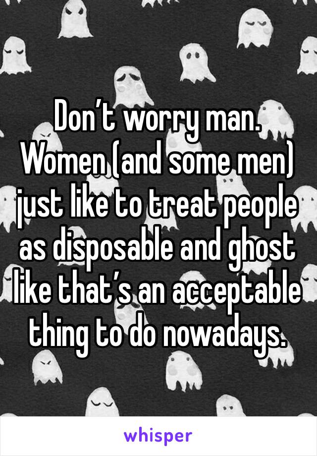 Don’t worry man. Women (and some men) just like to treat people as disposable and ghost like that’s an acceptable thing to do nowadays. 