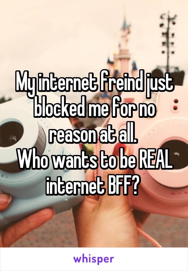 My internet freind just blocked me for no reason at all. 
Who wants to be REAL internet BFF? 