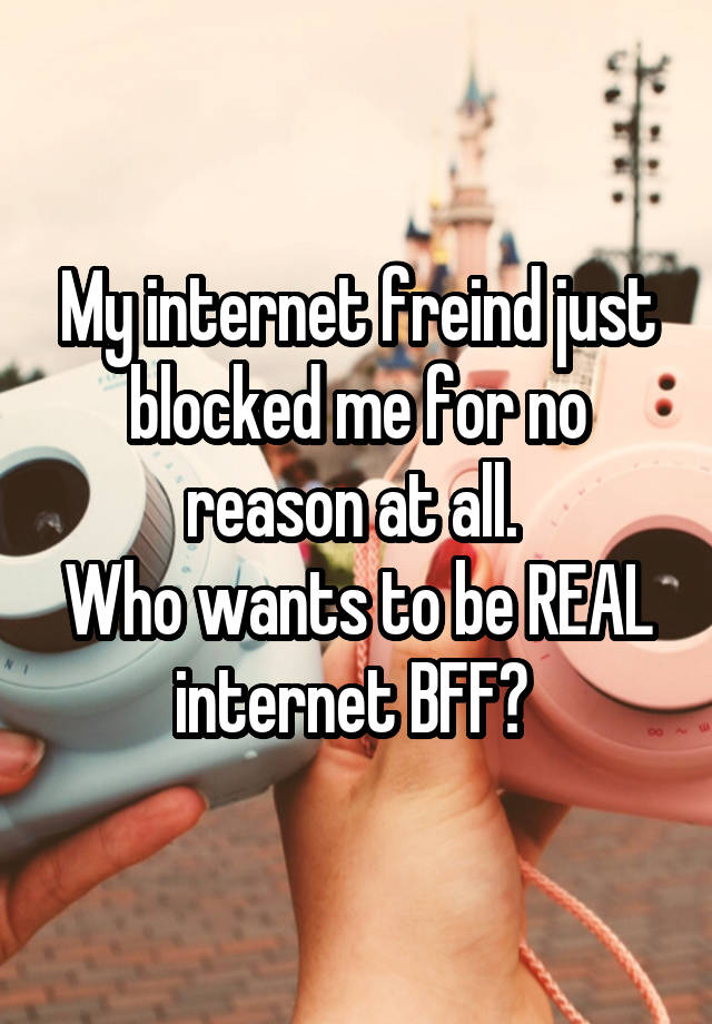 My internet freind just blocked me for no reason at all. 
Who wants to be REAL internet BFF? 