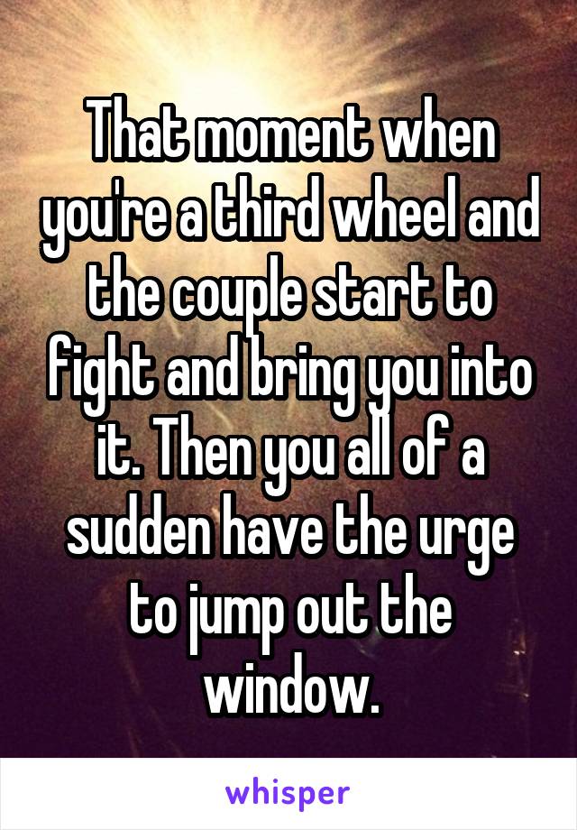 That moment when you're a third wheel and the couple start to fight and bring you into it. Then you all of a sudden have the urge to jump out the window.