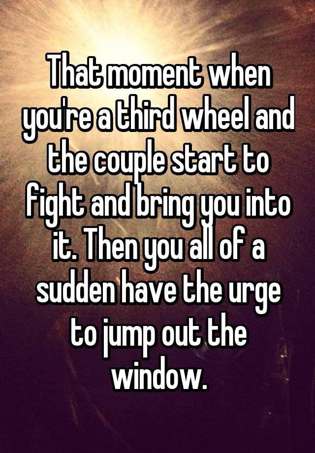 That moment when you're a third wheel and the couple start to fight and bring you into it. Then you all of a sudden have the urge to jump out the window.