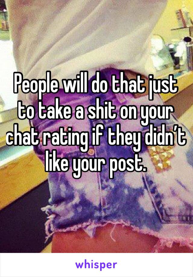 People will do that just to take a shit on your chat rating if they didn’t like your post.
